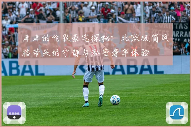 库库的伦敦豪宅探秘：北欧极简风格带来的宁静与私密奢华体验