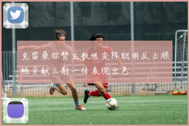 克雷桑称赞主教练变阵聪明反击顺畅贡献三射一传表现出色