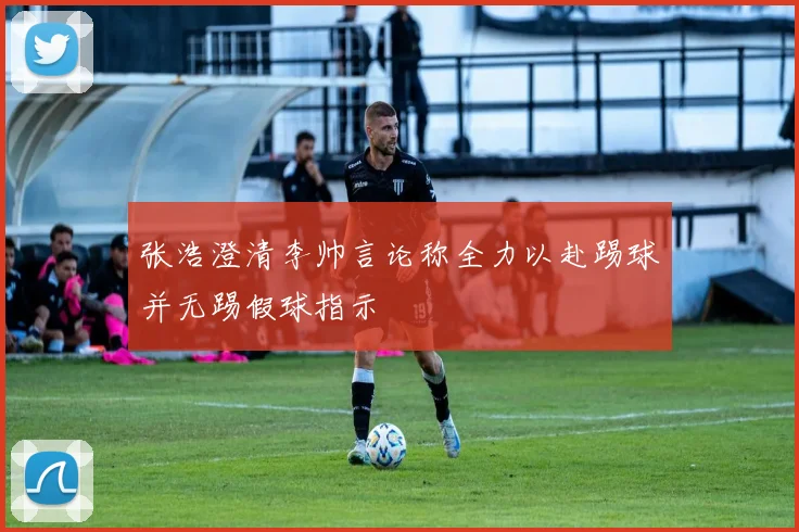 张浩澄清李帅言论称全力以赴踢球并无踢假球指示