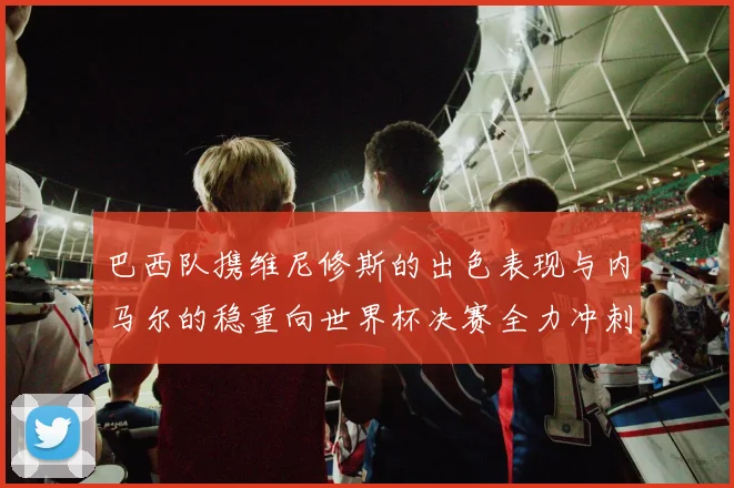 巴西队携维尼修斯的出色表现与内马尔的稳重向世界杯决赛全力冲刺