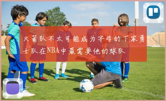 火箭队不太可能成为字母的下家勇士队在NBA中最需要他的球队
