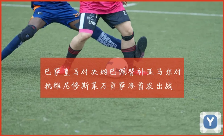 巴萨皇马对决姆巴佩替补亚马尔对抗维尼修斯莱万贡萨洛首发出战