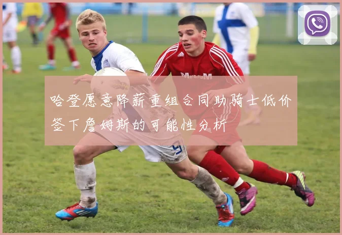 哈登愿意降薪重组合同助骑士低价签下詹姆斯的可能性分析