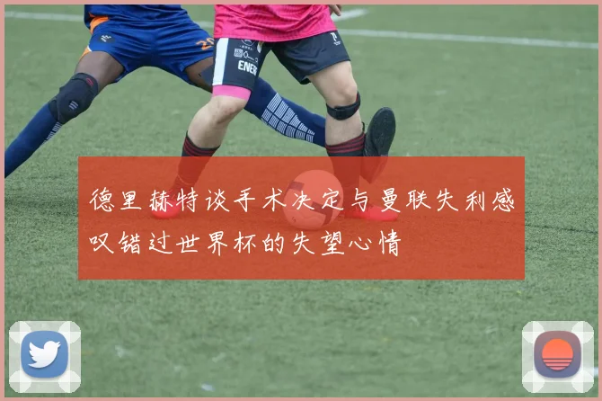 德里赫特谈手术决定与曼联失利感叹错过世界杯的失望心情