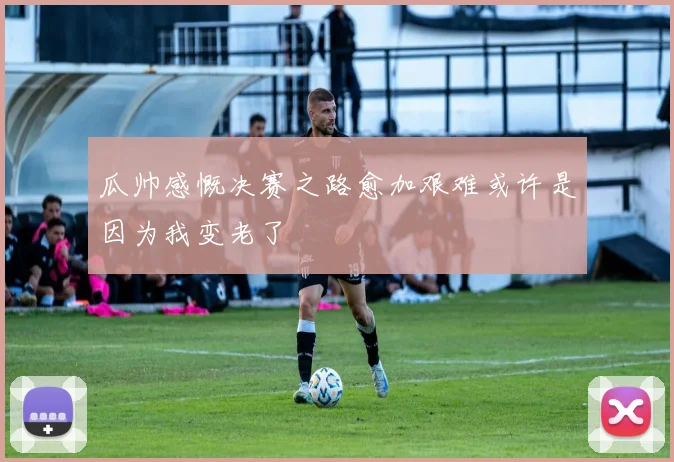 瓜帅感慨决赛之路愈加艰难或许是因为我变老了