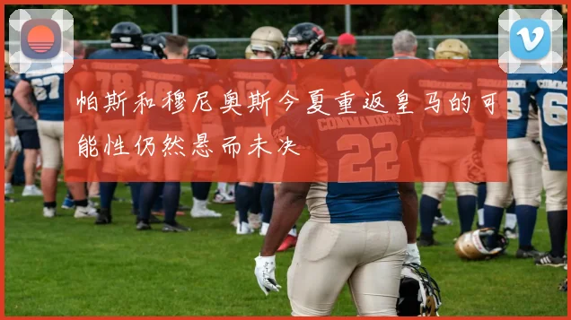 帕斯和穆尼奥斯今夏重返皇马的可能性仍然悬而未决
