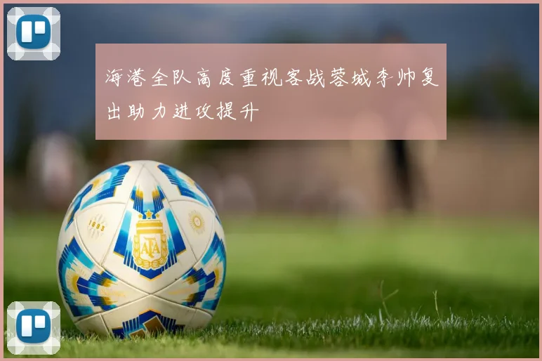 海港全队高度重视客战蓉城李帅复出助力进攻提升