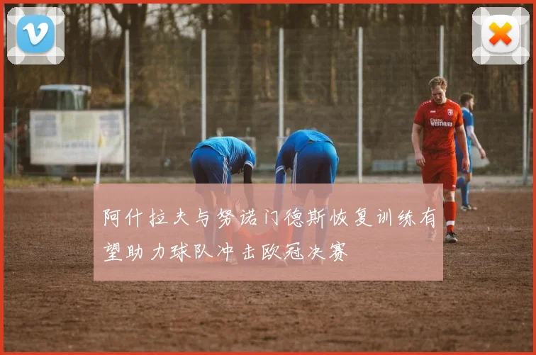 阿什拉夫与努诺门德斯恢复训练有望助力球队冲击欧冠决赛