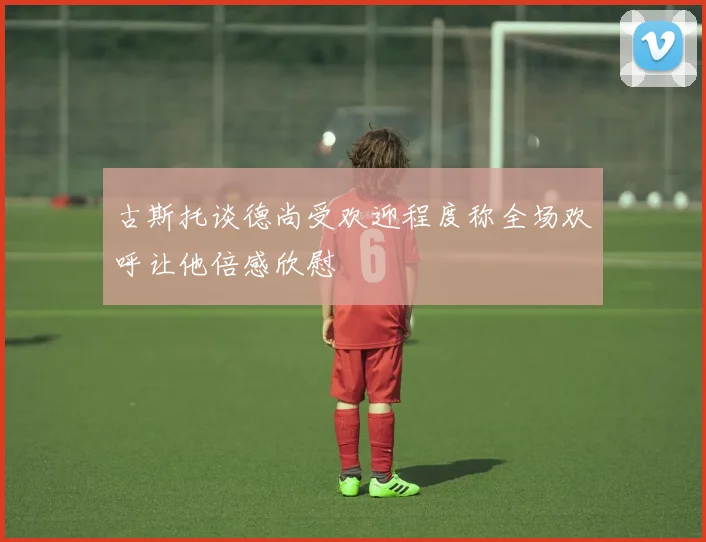 古斯托谈德尚受欢迎程度称全场欢呼让他倍感欣慰