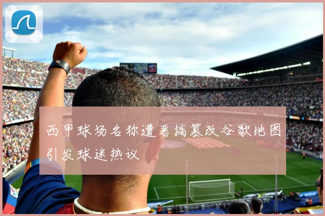 西甲球场名称遭恶搞篡改谷歌地图引发球迷热议