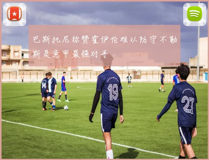 巴斯托尼称赞霍伊伦难以防守不勒斯是意甲最强对手