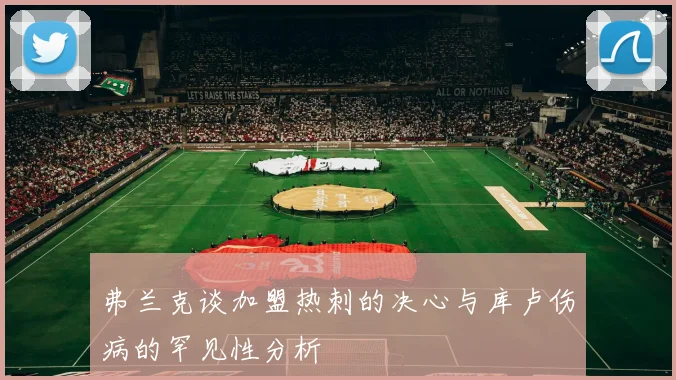 弗兰克谈加盟热刺的决心与库卢伤病的罕见性分析