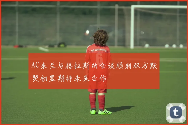 AC米兰与格拉斯纳会谈顺利双方默契初显期待未来合作