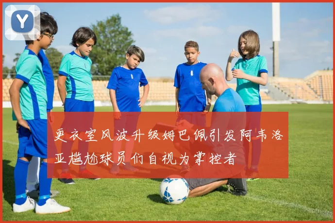 更衣室风波升级姆巴佩引发阿韦洛亚尴尬球员们自视为掌控者