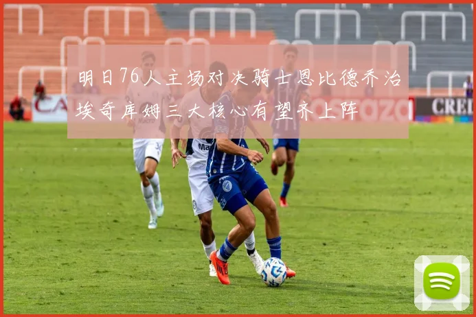 明日76人主场对决骑士恩比德乔治埃奇库姆三大核心有望齐上阵