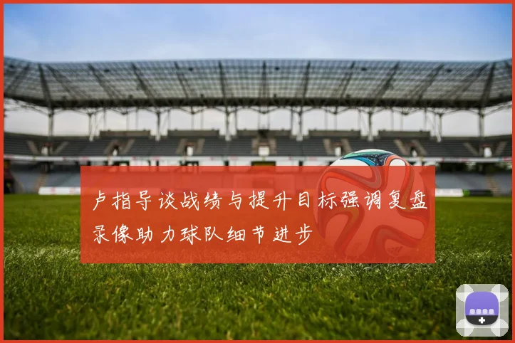 卢指导谈战绩与提升目标强调复盘录像助力球队细节进步