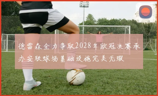 德雷森全力争取2028年欧冠决赛承办安联球场基础设施完美无瑕