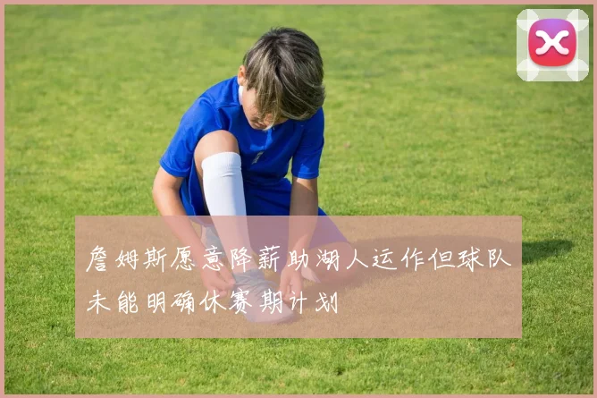 詹姆斯愿意降薪助湖人运作但球队未能明确休赛期计划