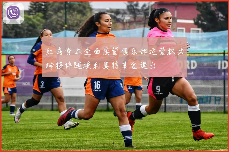 红鸟资本全面接管俱乐部运营权力转移伴随埃利奥特基金退出
