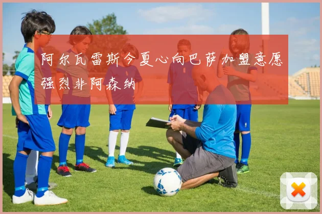 阿尔瓦雷斯今夏心向巴萨加盟意愿强烈非阿森纳