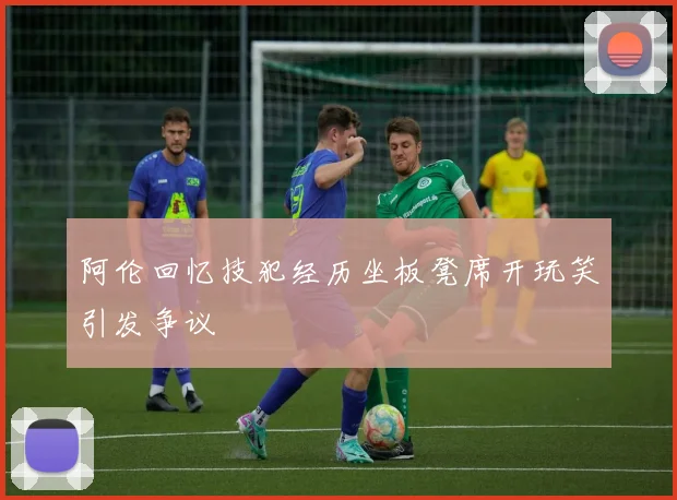 阿伦回忆技犯经历坐板凳席开玩笑引发争议