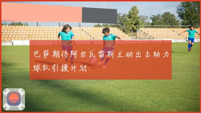 巴萨期待阿尔瓦雷斯主动出击助力球队引援计划