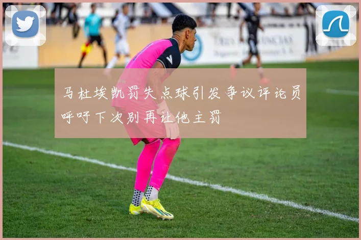 马杜埃凯罚失点球引发争议评论员呼吁下次别再让他主罚